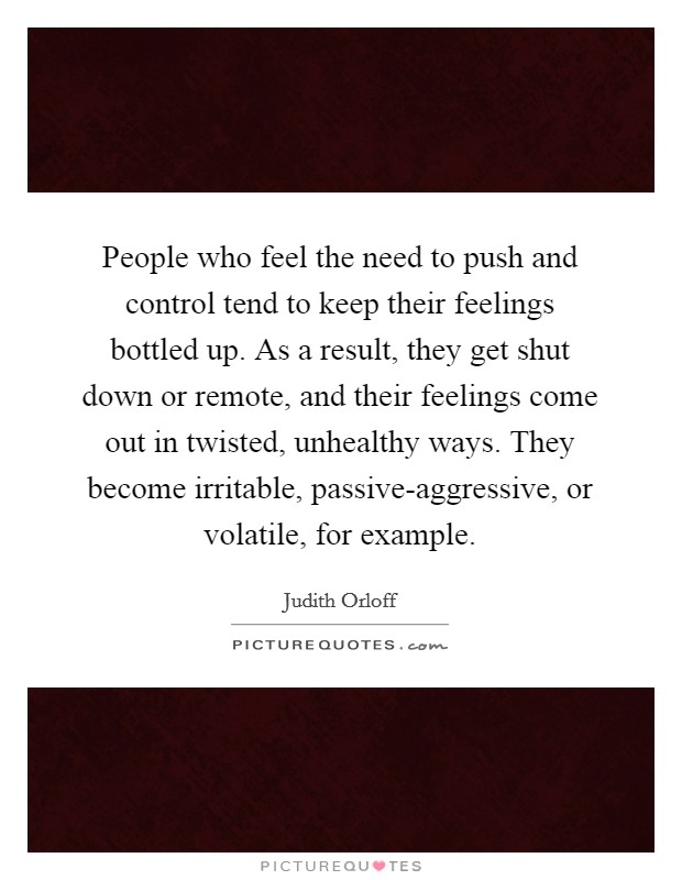 People who feel the need to push and control tend to keep their feelings bottled up. As a result, they get shut down or remote, and their feelings come out in twisted, unhealthy ways. They become irritable, passive-aggressive, or volatile, for example. Picture Quote #1