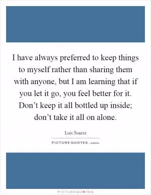 I have always preferred to keep things to myself rather than sharing them with anyone, but I am learning that if you let it go, you feel better for it. Don’t keep it all bottled up inside; don’t take it all on alone Picture Quote #1