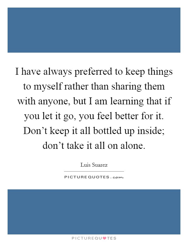 I have always preferred to keep things to myself rather than sharing them with anyone, but I am learning that if you let it go, you feel better for it. Don't keep it all bottled up inside; don't take it all on alone. Picture Quote #1