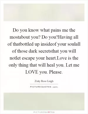 Do you know what pains me the mostabout you? Do you?Having all of thatbottled up insideof your soulall of those dark secretsthat you will notlet escape your heart.Love is the only thing that will heal you. Let me LOVE you. Please Picture Quote #1