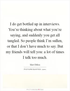 I do get bottled up in interviews. You’re thinking about what you’re saying, and suddenly you get all tangled. So people think I’m sullen, or that I don’t have much to say. But my friends will tell you: a lot of times I talk too much Picture Quote #1