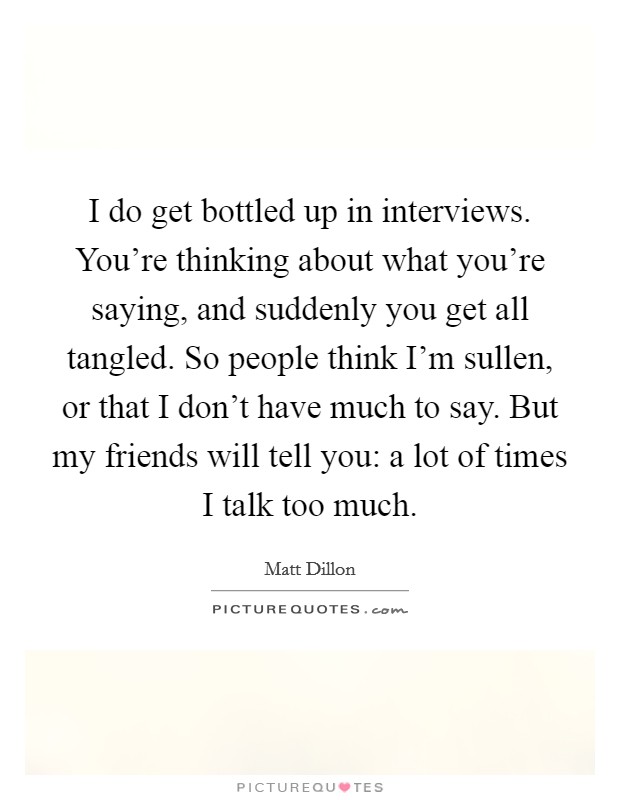 I do get bottled up in interviews. You're thinking about what you're saying, and suddenly you get all tangled. So people think I'm sullen, or that I don't have much to say. But my friends will tell you: a lot of times I talk too much. Picture Quote #1