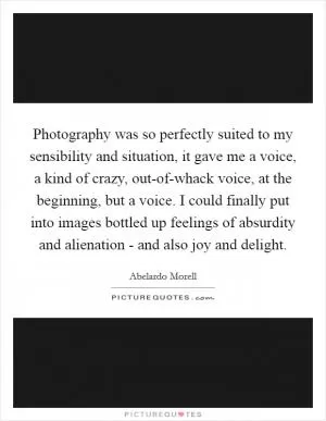 Photography was so perfectly suited to my sensibility and situation, it gave me a voice, a kind of crazy, out-of-whack voice, at the beginning, but a voice. I could finally put into images bottled up feelings of absurdity and alienation - and also joy and delight Picture Quote #1
