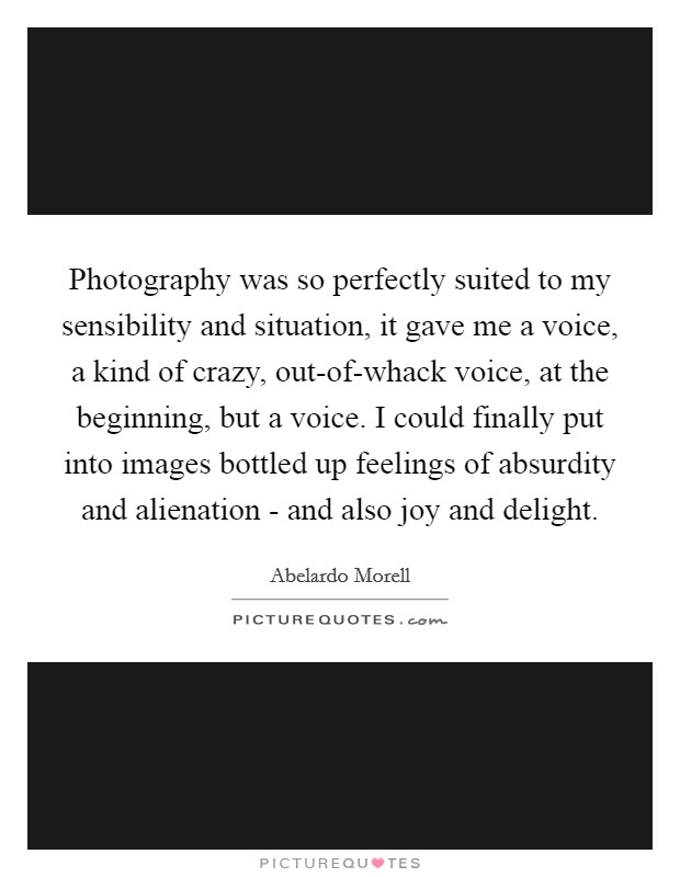 Photography was so perfectly suited to my sensibility and situation, it gave me a voice, a kind of crazy, out-of-whack voice, at the beginning, but a voice. I could finally put into images bottled up feelings of absurdity and alienation - and also joy and delight. Picture Quote #1