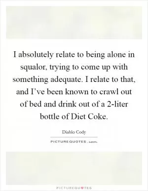 I absolutely relate to being alone in squalor, trying to come up with something adequate. I relate to that, and I’ve been known to crawl out of bed and drink out of a 2-liter bottle of Diet Coke Picture Quote #1