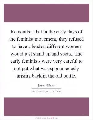 Remember that in the early days of the feminist movement, they refused to have a leader; different women would just stand up and speak. The early feminists were very careful to not put what was spontaneously arising back in the old bottle Picture Quote #1