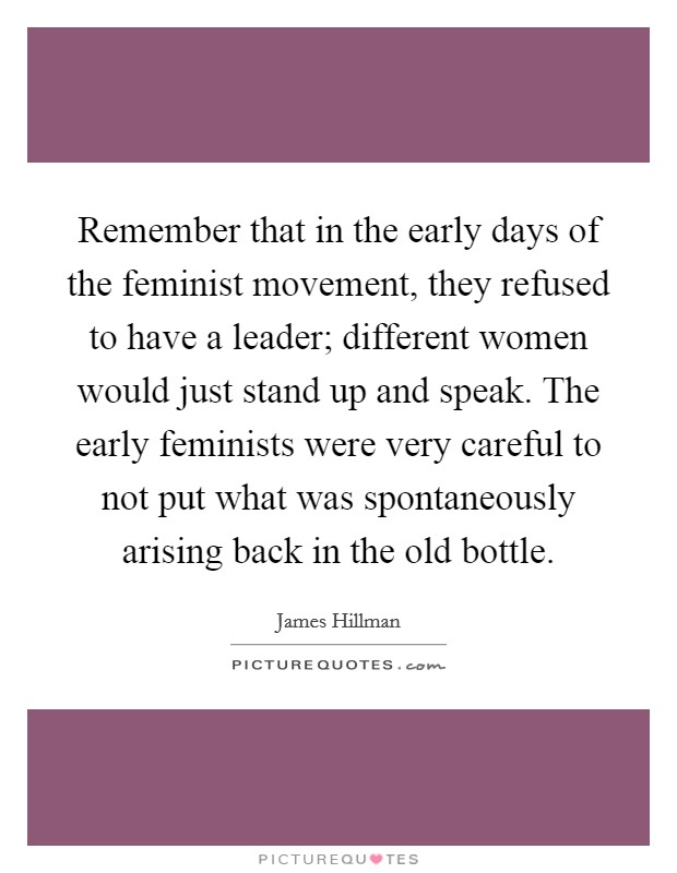 Remember that in the early days of the feminist movement, they refused to have a leader; different women would just stand up and speak. The early feminists were very careful to not put what was spontaneously arising back in the old bottle. Picture Quote #1