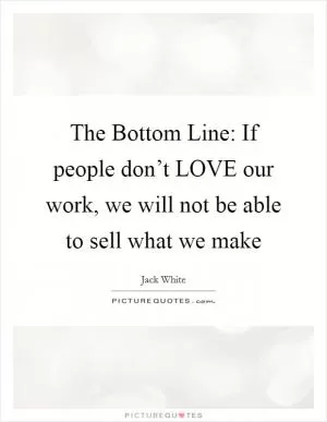 The Bottom Line: If people don’t LOVE our work, we will not be able to sell what we make Picture Quote #1
