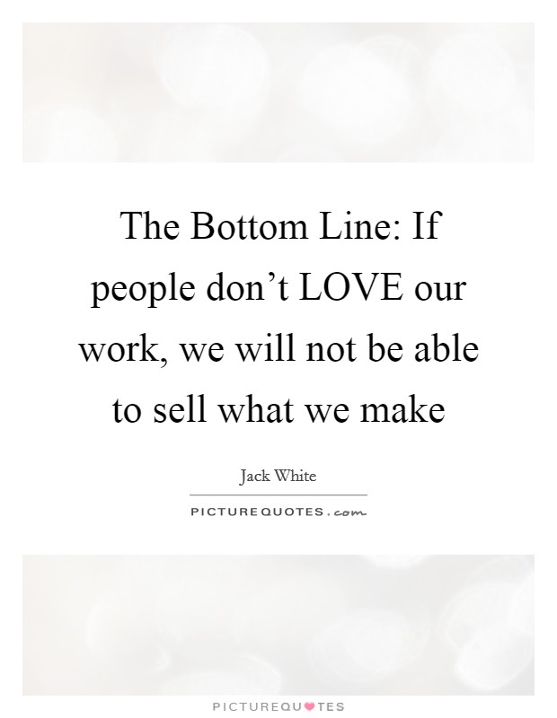 The Bottom Line: If people don't LOVE our work, we will not be able to sell what we make Picture Quote #1