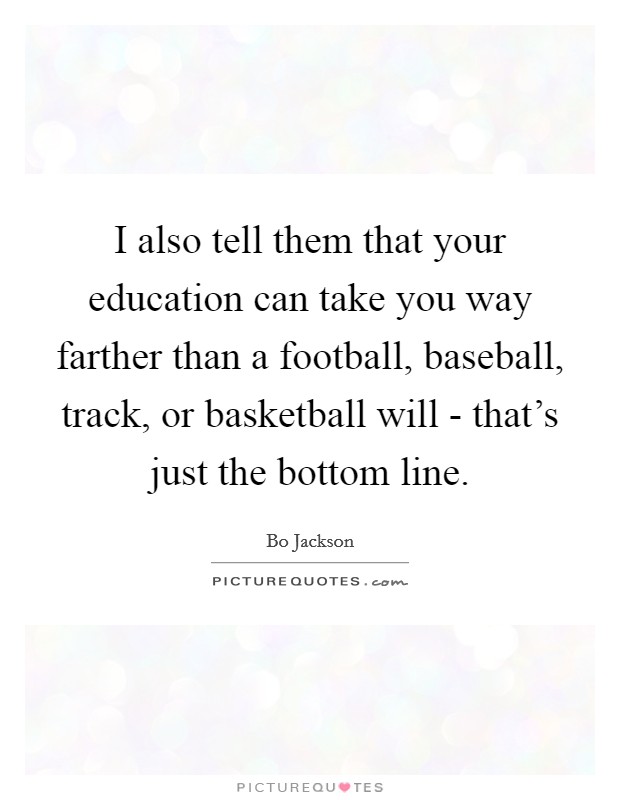 I also tell them that your education can take you way farther than a football, baseball, track, or basketball will - that's just the bottom line. Picture Quote #1
