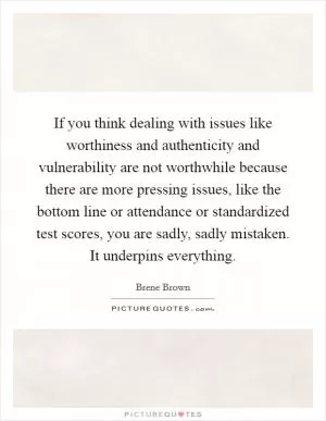 If you think dealing with issues like worthiness and authenticity and vulnerability are not worthwhile because there are more pressing issues, like the bottom line or attendance or standardized test scores, you are sadly, sadly mistaken. It underpins everything Picture Quote #1