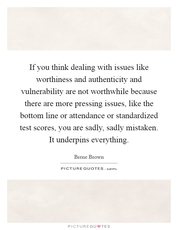 If you think dealing with issues like worthiness and authenticity and vulnerability are not worthwhile because there are more pressing issues, like the bottom line or attendance or standardized test scores, you are sadly, sadly mistaken. It underpins everything. Picture Quote #1