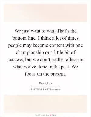 We just want to win. That’s the bottom line. I think a lot of times people may become content with one championship or a little bit of success, but we don’t really reflect on what we’ve done in the past. We focus on the present Picture Quote #1