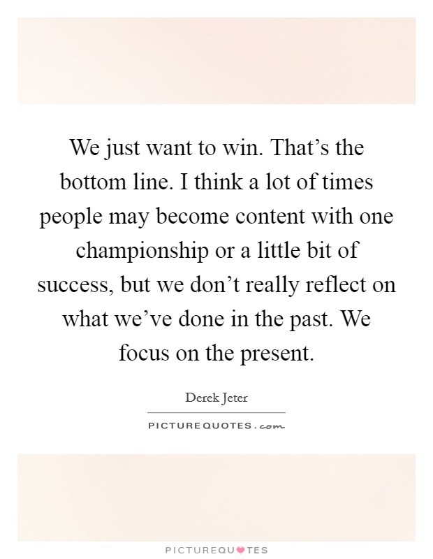 We just want to win. That's the bottom line. I think a lot of times people may become content with one championship or a little bit of success, but we don't really reflect on what we've done in the past. We focus on the present. Picture Quote #1