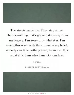 The streets made me. They stay at me. There’s nothing that’s gonna take away from my legacy. I’m sorry. It is what it is. I’m dying this way. With the crown on my head, nobody can take nothing away from me. It is what it is. I am who I am. Bottom line Picture Quote #1