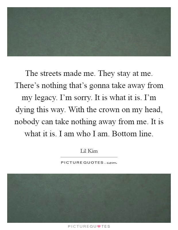 The streets made me. They stay at me. There's nothing that's gonna take away from my legacy. I'm sorry. It is what it is. I'm dying this way. With the crown on my head, nobody can take nothing away from me. It is what it is. I am who I am. Bottom line. Picture Quote #1