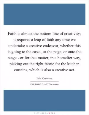 Faith is almost the bottom line of creativity; it requires a leap of faith any time we undertake a creative endeavor, whether this is going to the easel, or the page, or onto the stage - or for that matter, in a homelier way, picking out the right fabric for the kitchen curtains, which is also a creative act Picture Quote #1