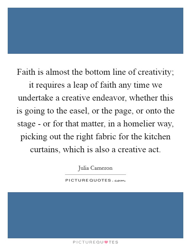 Faith is almost the bottom line of creativity; it requires a leap of faith any time we undertake a creative endeavor, whether this is going to the easel, or the page, or onto the stage - or for that matter, in a homelier way, picking out the right fabric for the kitchen curtains, which is also a creative act. Picture Quote #1