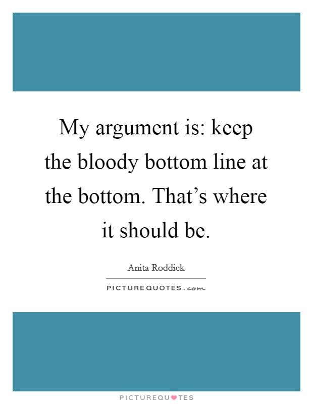 My argument is: keep the bloody bottom line at the bottom. That's where it should be. Picture Quote #1