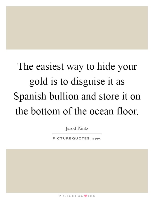 The easiest way to hide your gold is to disguise it as Spanish bullion and store it on the bottom of the ocean floor. Picture Quote #1