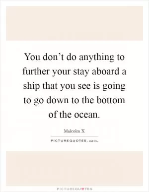 You don’t do anything to further your stay aboard a ship that you see is going to go down to the bottom of the ocean Picture Quote #1