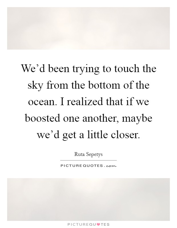 We'd been trying to touch the sky from the bottom of the ocean. I realized that if we boosted one another, maybe we'd get a little closer. Picture Quote #1