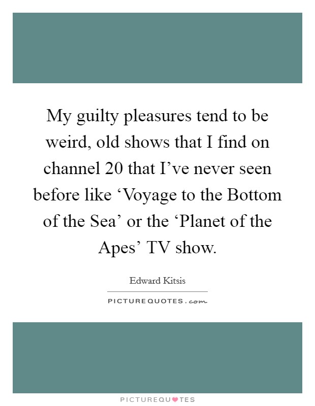 My guilty pleasures tend to be weird, old shows that I find on channel 20 that I've never seen before like ‘Voyage to the Bottom of the Sea' or the ‘Planet of the Apes' TV show. Picture Quote #1