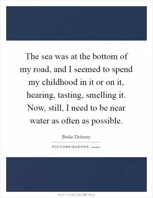 The sea was at the bottom of my road, and I seemed to spend my childhood in it or on it, hearing, tasting, smelling it. Now, still, I need to be near water as often as possible Picture Quote #1