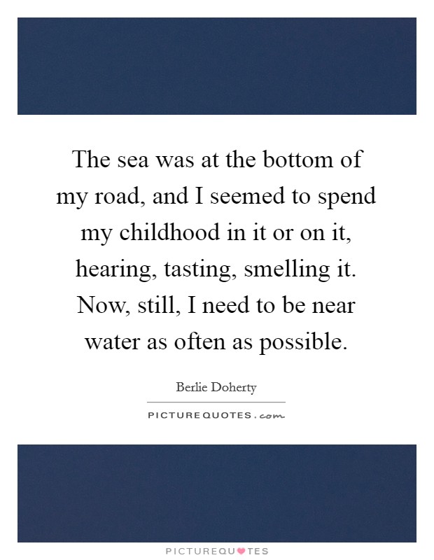 The sea was at the bottom of my road, and I seemed to spend my childhood in it or on it, hearing, tasting, smelling it. Now, still, I need to be near water as often as possible. Picture Quote #1