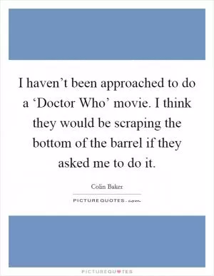 I haven’t been approached to do a ‘Doctor Who’ movie. I think they would be scraping the bottom of the barrel if they asked me to do it Picture Quote #1