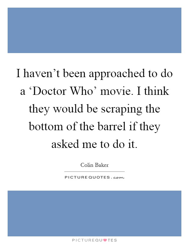 I haven't been approached to do a ‘Doctor Who' movie. I think they would be scraping the bottom of the barrel if they asked me to do it. Picture Quote #1