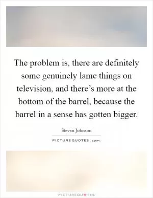 The problem is, there are definitely some genuinely lame things on television, and there’s more at the bottom of the barrel, because the barrel in a sense has gotten bigger Picture Quote #1