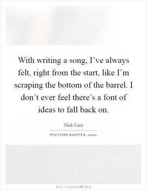 With writing a song, I’ve always felt, right from the start, like I’m scraping the bottom of the barrel. I don’t ever feel there’s a font of ideas to fall back on Picture Quote #1