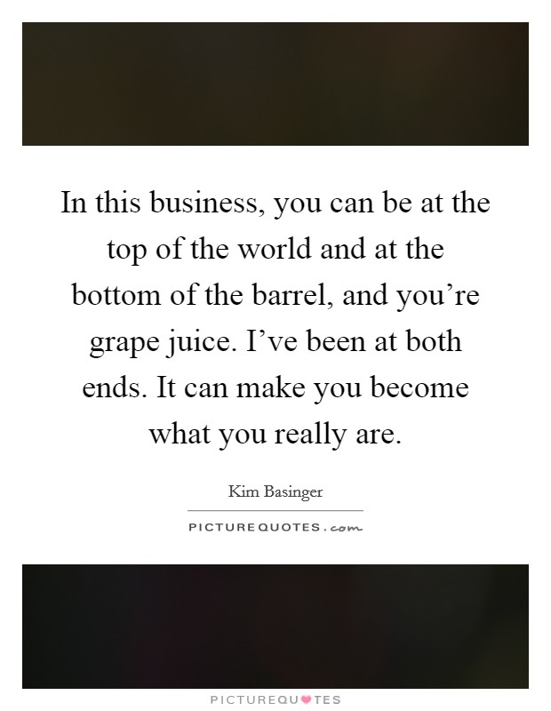 In this business, you can be at the top of the world and at the bottom of the barrel, and you're grape juice. I've been at both ends. It can make you become what you really are. Picture Quote #1