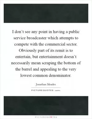 I don’t see any point in having a public service broadcaster which attempts to compete with the commercial sector. Obviously part of its remit is to entertain, but entertainment doesn’t necessarily mean scraping the bottom of the barrel and appealing to the very lowest common denominator Picture Quote #1