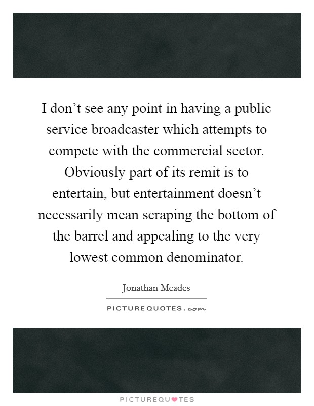 I don't see any point in having a public service broadcaster which attempts to compete with the commercial sector. Obviously part of its remit is to entertain, but entertainment doesn't necessarily mean scraping the bottom of the barrel and appealing to the very lowest common denominator. Picture Quote #1
