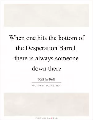 When one hits the bottom of the Desperation Barrel, there is always someone down there Picture Quote #1