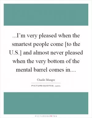 ...I’m very pleased when the smartest people come [to the U.S.] and almost never pleased when the very bottom of the mental barrel comes in Picture Quote #1