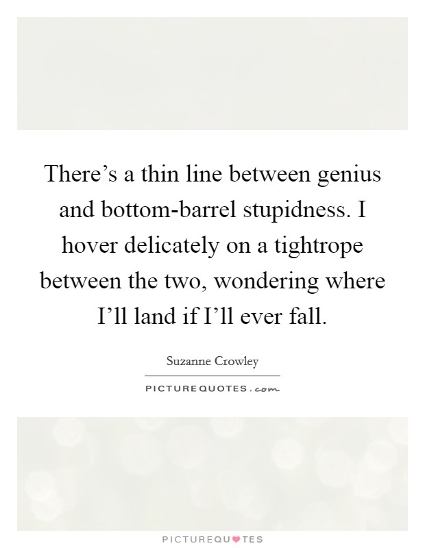 There's a thin line between genius and bottom-barrel stupidness. I hover delicately on a tightrope between the two, wondering where I'll land if I'll ever fall. Picture Quote #1