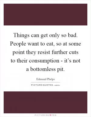 Things can get only so bad. People want to eat, so at some point they resist further cuts to their consumption - it’s not a bottomless pit Picture Quote #1