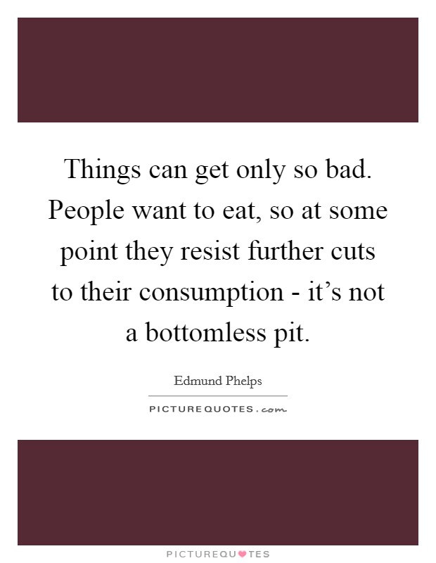 Things can get only so bad. People want to eat, so at some point they resist further cuts to their consumption - it's not a bottomless pit. Picture Quote #1