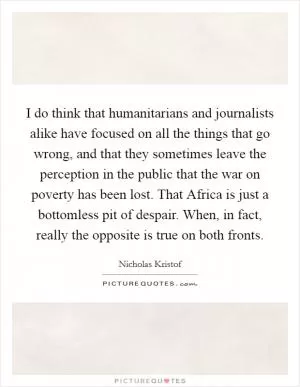 I do think that humanitarians and journalists alike have focused on all the things that go wrong, and that they sometimes leave the perception in the public that the war on poverty has been lost. That Africa is just a bottomless pit of despair. When, in fact, really the opposite is true on both fronts Picture Quote #1