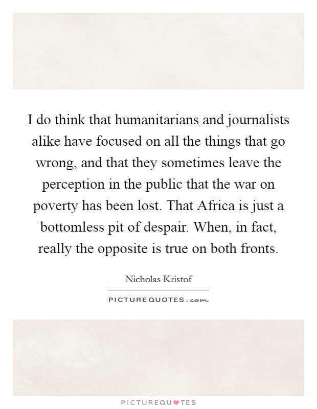 I do think that humanitarians and journalists alike have focused on all the things that go wrong, and that they sometimes leave the perception in the public that the war on poverty has been lost. That Africa is just a bottomless pit of despair. When, in fact, really the opposite is true on both fronts. Picture Quote #1