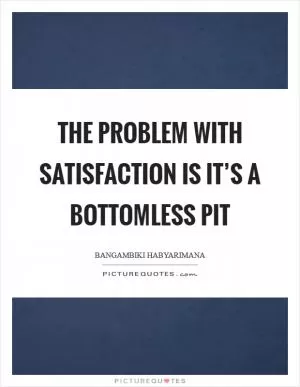 The problem with satisfaction is it’s a bottomless pit Picture Quote #1