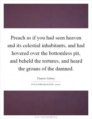 Preach as if you had seen heaven and its celestial inhabitants, and had hovered over the bottomless pit, and beheld the tortures, and heard the groans of the damned Picture Quote #1