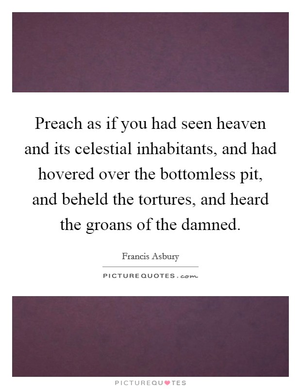 Preach as if you had seen heaven and its celestial inhabitants, and had hovered over the bottomless pit, and beheld the tortures, and heard the groans of the damned. Picture Quote #1