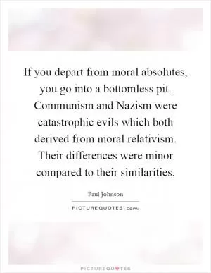 If you depart from moral absolutes, you go into a bottomless pit. Communism and Nazism were catastrophic evils which both derived from moral relativism. Their differences were minor compared to their similarities Picture Quote #1