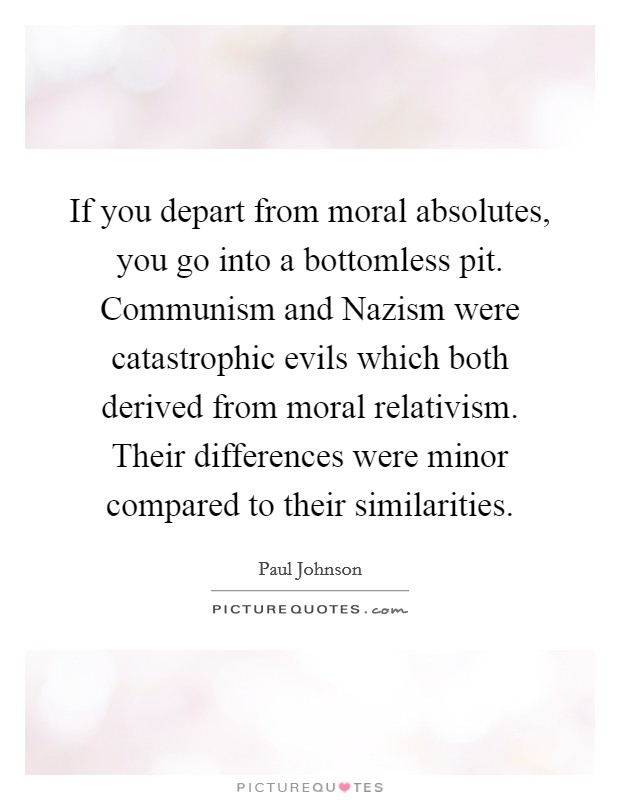 If you depart from moral absolutes, you go into a bottomless pit. Communism and Nazism were catastrophic evils which both derived from moral relativism. Their differences were minor compared to their similarities. Picture Quote #1