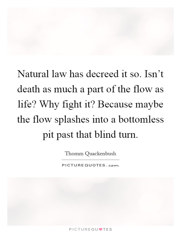 Natural law has decreed it so. Isn't death as much a part of the flow as life? Why fight it? Because maybe the flow splashes into a bottomless pit past that blind turn. Picture Quote #1