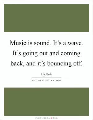 Music is sound. It’s a wave. It’s going out and coming back, and it’s bouncing off Picture Quote #1